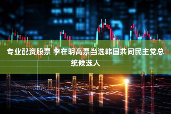 专业配资股票 李在明高票当选韩国共同民主党总统候选人