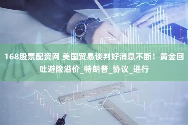 168股票配资网 美国贸易谈判好消息不断！黄金回吐避险溢价_特朗普_协议_进行