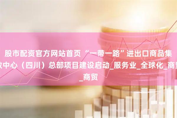 股市配资官方网站首页 “一带一路”进出口商品集散中心（四川）总部项目建设启动_服务业_全球化_商贸