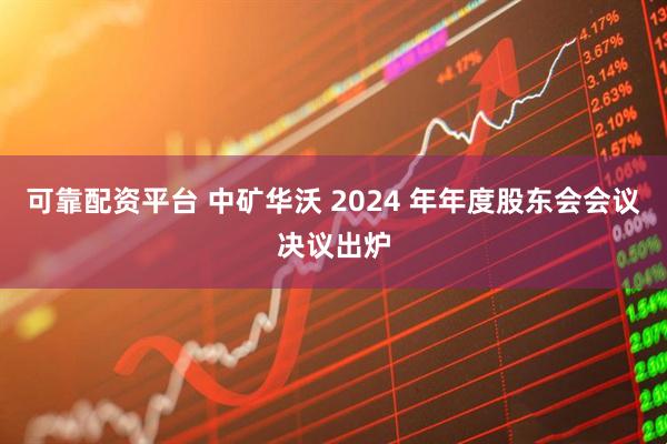 可靠配资平台 中矿华沃 2024 年年度股东会会议决议出炉