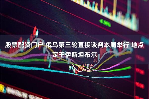 股票配资门户 俄乌第三轮直接谈判本周举行 地点定于伊斯坦布尔
