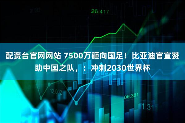 配资台官网网站 7500万砸向国足！比亚迪官宣赞助中国之队，：冲刺2030世界杯