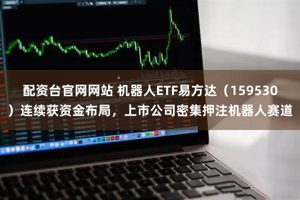 配资台官网网站 机器人ETF易方达（159530）连续获资金布局，上市公司密集押注机器人赛道