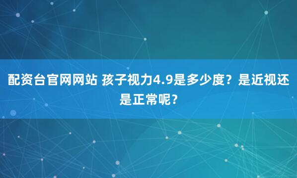 配资台官网网站 孩子视力4.9是多少度？是近视还是正常呢？