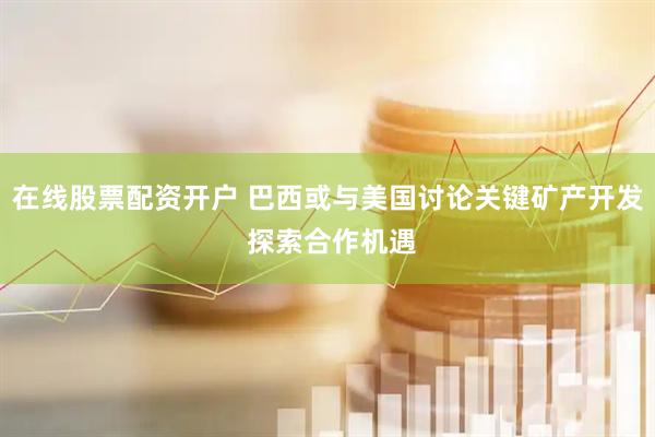 在线股票配资开户 巴西或与美国讨论关键矿产开发 探索合作机遇