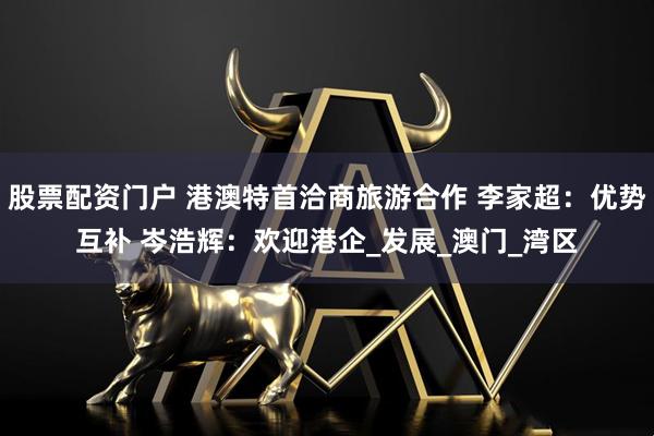 股票配资门户 港澳特首洽商旅游合作 李家超：优势互补 岑浩辉：欢迎港企_发展_澳门_湾区