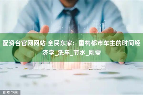 配资台官网网站 全民东家：重构都市车主的时间经济学_洗车_节水_刚需