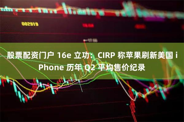 股票配资门户 16e 立功：CIRP 称苹果刷新美国 iPhone 历年 Q2 平均售价纪录