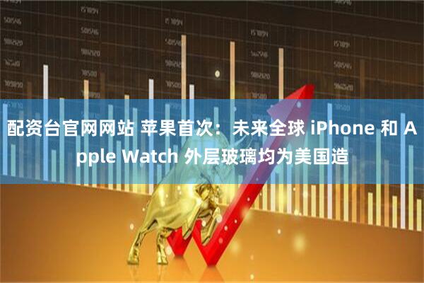 配资台官网网站 苹果首次：未来全球 iPhone 和 Apple Watch 外层玻璃均为美国造