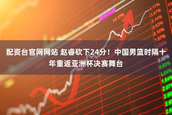 配资台官网网站 赵睿砍下24分！中国男篮时隔十年重返亚洲杯决赛舞台