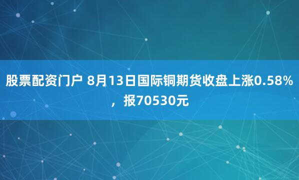 股票配资门户 8月13日国际铜期货收盘上涨0.58%，报70530元