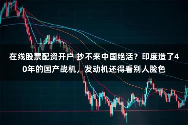 在线股票配资开户 抄不来中国绝活？印度造了40年的国产战机，发动机还得看别人脸色