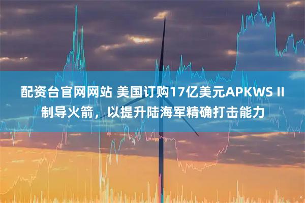 配资台官网网站 美国订购17亿美元APKWS II制导火箭，以提升陆海军精确打击能力