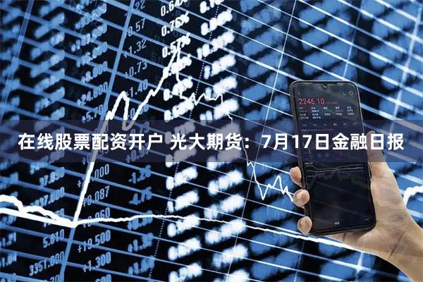 在线股票配资开户 光大期货：7月17日金融日报