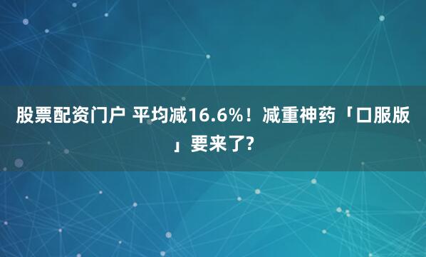 股票配资门户 平均减16.6%！减重神药「口服版」要来了?