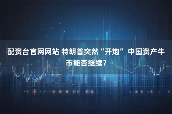 配资台官网网站 特朗普突然“开炮” 中国资产牛市能否继续？