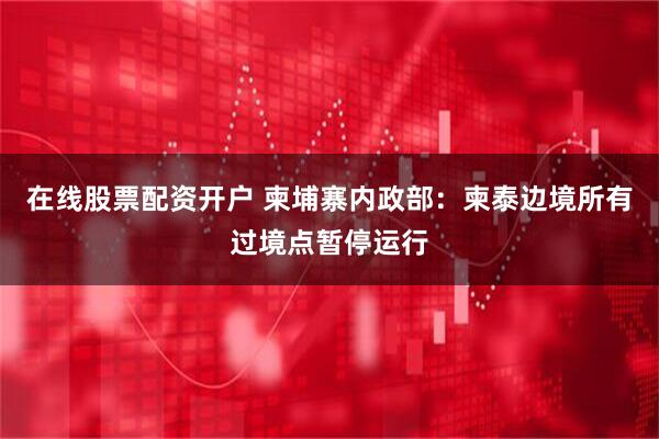 在线股票配资开户 柬埔寨内政部：柬泰边境所有过境点暂停运行