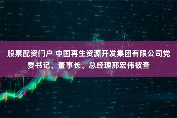 股票配资门户 中国再生资源开发集团有限公司党委书记、董事长、总经理邢宏伟被查